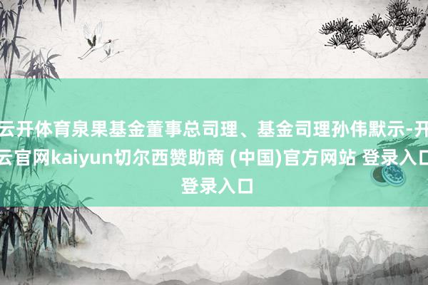 云开体育泉果基金董事总司理、基金司理孙伟默示-开云官网kaiyun切尔西赞助商 (中国)官方网站 登录入口