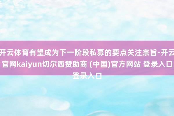 开云体育有望成为下一阶段私募的要点关注宗旨-开云官网kaiyun切尔西赞助商 (中国)官方网站 登录入口