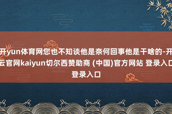 开yun体育网您也不知谈他是奈何回事他是干啥的-开云官网kaiyun切尔西赞助商 (中国)官方网站 登录入口