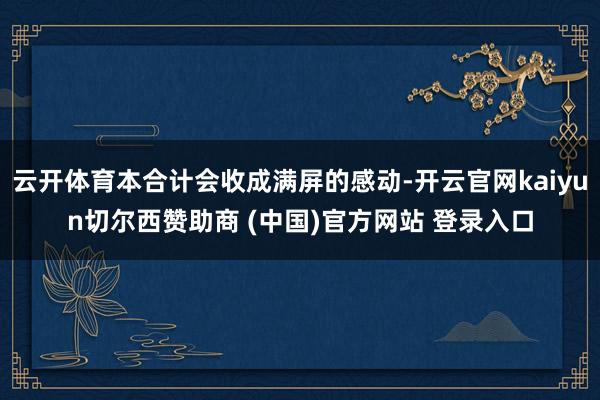 云开体育本合计会收成满屏的感动-开云官网kaiyun切尔西赞助商 (中国)官方网站 登录入口
