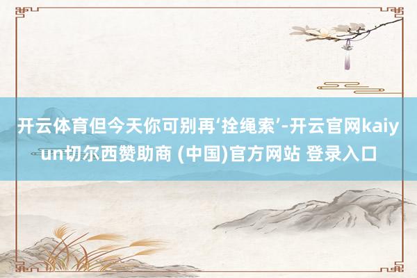 开云体育但今天你可别再‘拴绳索’-开云官网kaiyun切尔西赞助商 (中国)官方网站 登录入口