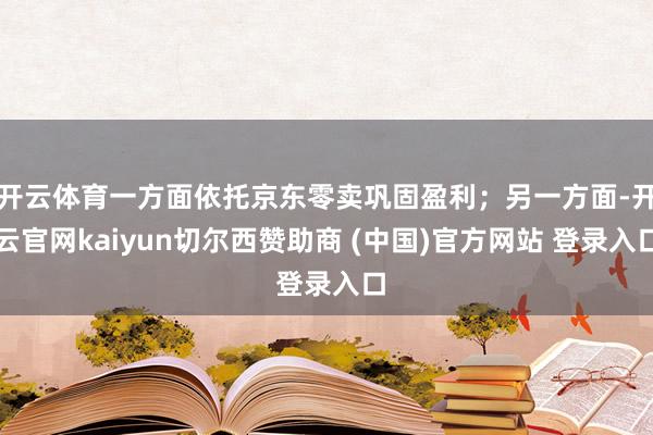 开云体育一方面依托京东零卖巩固盈利；另一方面-开云官网kaiyun切尔西赞助商 (中国)官方网站 登录入口