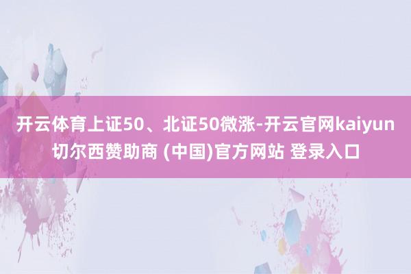 开云体育上证50、北证50微涨-开云官网kaiyun切尔西赞助商 (中国)官方网站 登录入口