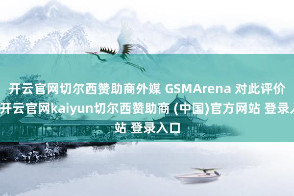 开云官网切尔西赞助商外媒 GSMArena 对此评价谈-开云官网kaiyun切尔西赞助商 (中国)官方网站 登录入口