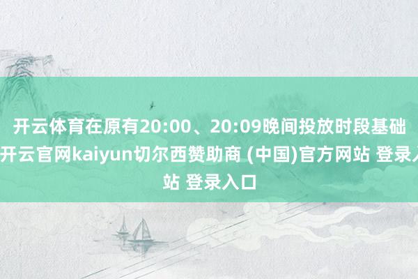 开云体育在原有20:00、20:09晚间投放时段基础上-开云官网kaiyun切尔西赞助商 (中国)官方网站 登录入口