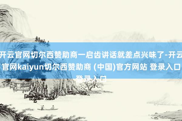 开云官网切尔西赞助商一启齿讲话就差点兴味了-开云官网kaiyun切尔西赞助商 (中国)官方网站 登录入口