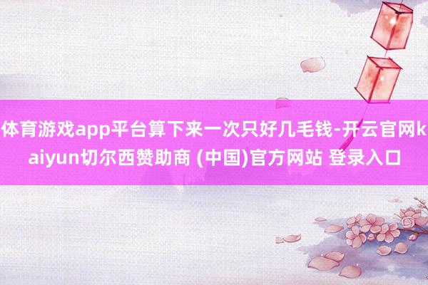 体育游戏app平台算下来一次只好几毛钱-开云官网kaiyun切尔西赞助商 (中国)官方网站 登录入口