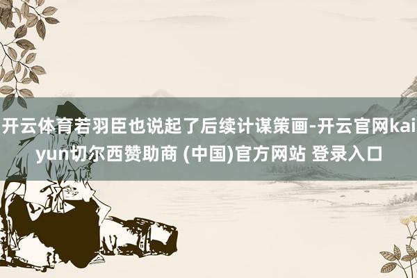 开云体育若羽臣也说起了后续计谋策画-开云官网kaiyun切尔西赞助商 (中国)官方网站 登录入口