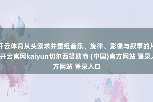 开云体育从头索求并重组音乐、旋律、影像与叙事的片断-开云官网kaiyun切尔西赞助商 (中国)官方网站 登录入口