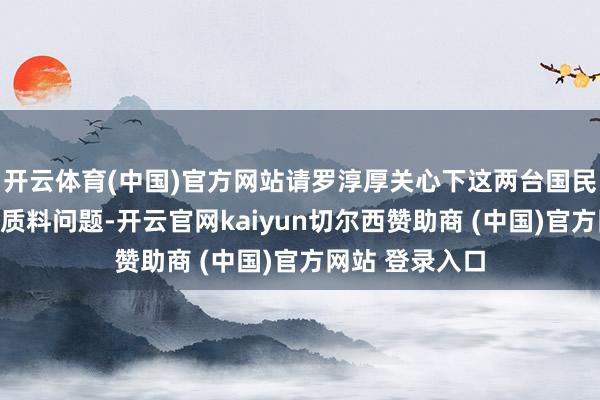 开云体育(中国)官方网站请罗淳厚关心下这两台国民车型的安全和质料问题-开云官网kaiyun切尔西赞助商 (中国)官方网站 登录入口