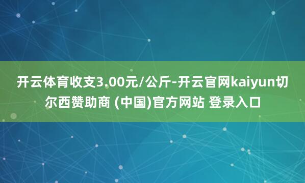 开云体育收支3.00元/公斤-开云官网kaiyun切尔西赞助商 (中国)官方网站 登录入口
