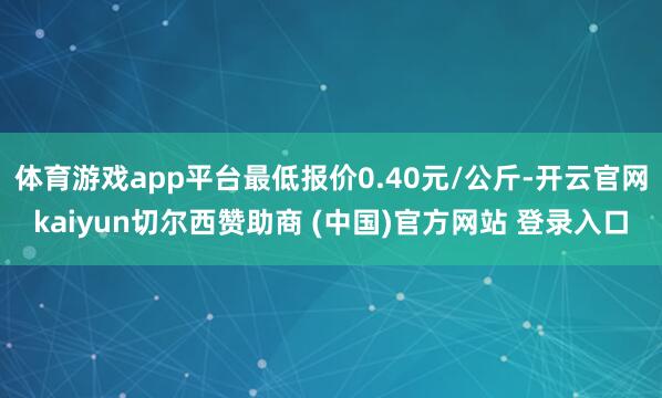 体育游戏app平台最低报价0.40元/公斤-开云官网kaiyun切尔西赞助商 (中国)官方网站 登录入口