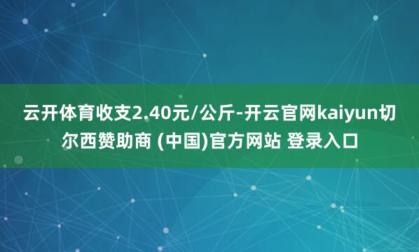 云开体育收支2.40元/公斤-开云官网kaiyun切尔西赞助商 (中国)官方网站 登录入口