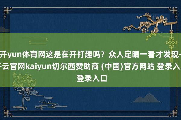 开yun体育网这是在开打趣吗？众人定睛一看才发现-开云官网kaiyun切尔西赞助商 (中国)官方网站 登录入口