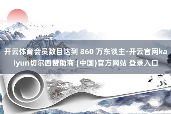 开云体育会员数目达到 860 万东谈主-开云官网kaiyun切尔西赞助商 (中国)官方网站 登录入口