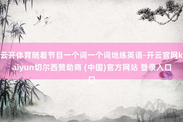 云开体育随着节目一个词一个词地练英语-开云官网kaiyun切尔西赞助商 (中国)官方网站 登录入口