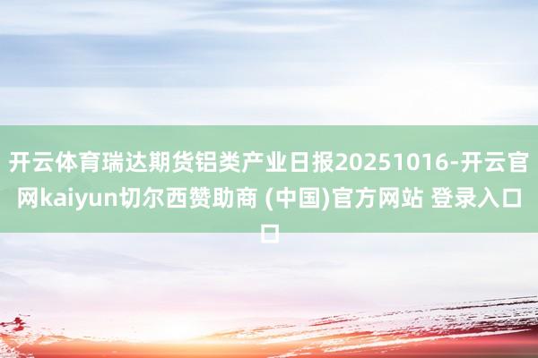 开云体育瑞达期货铝类产业日报20251016-开云官网kaiyun切尔西赞助商 (中国)官方网站 登录入口