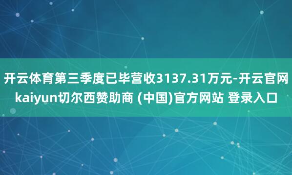 开云体育第三季度已毕营收3137.31万元-开云官网kaiyun切尔西赞助商 (中国)官方网站 登录入口