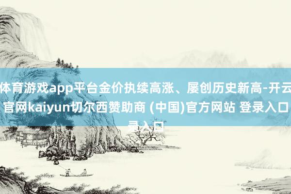 体育游戏app平台金价执续高涨、屡创历史新高-开云官网kaiyun切尔西赞助商 (中国)官方网站 登录入口