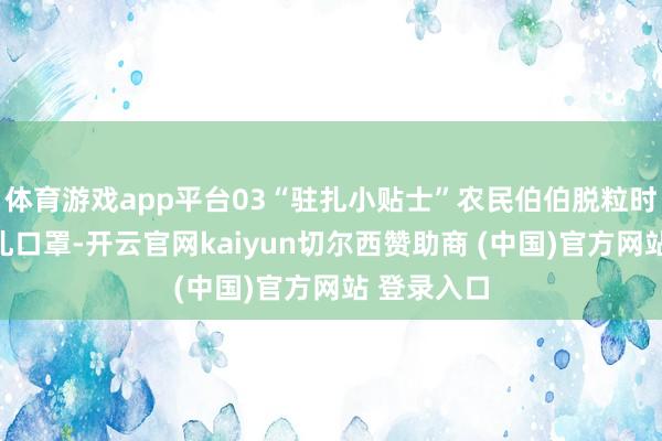 体育游戏app平台03“驻扎小贴士”农民伯伯脱粒时谨记戴驻扎口罩-开云官网kaiyun切尔西赞助商 (中国)官方网站 登录入口