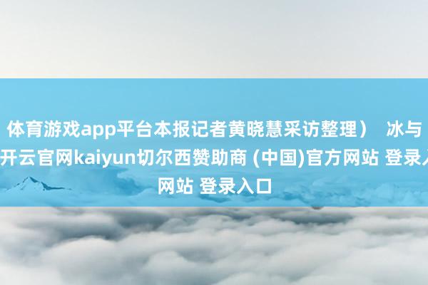 体育游戏app平台本报记者黄晓慧采访整理）  冰与火-开云官网kaiyun切尔西赞助商 (中国)官方网站 登录入口