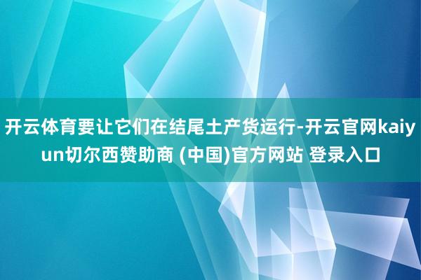 开云体育要让它们在结尾土产货运行-开云官网kaiyun切尔西赞助商 (中国)官方网站 登录入口
