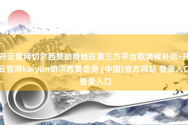开云官网切尔西赞助商她在第三方平台取消候补后-开云官网kaiyun切尔西赞助商 (中国)官方网站 登录入口