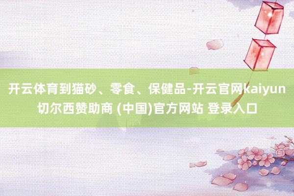 开云体育到猫砂、零食、保健品-开云官网kaiyun切尔西赞助商 (中国)官方网站 登录入口