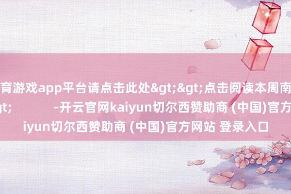 体育游戏app平台请点击此处>>点击阅读本周南财号热文>>            -开云官网kaiyun切尔西赞助商 (中国)官方网站 登录入口