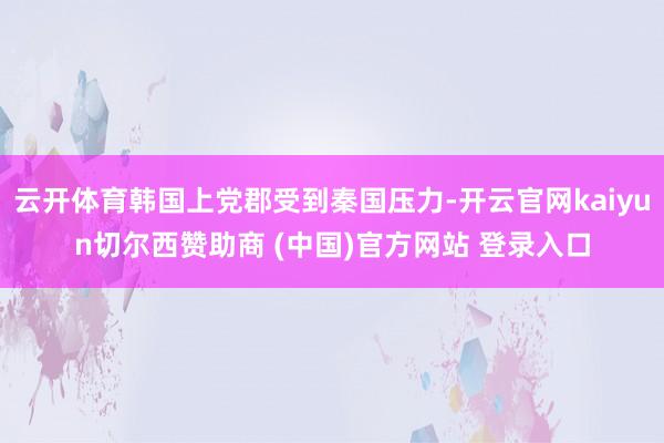 云开体育韩国上党郡受到秦国压力-开云官网kaiyun切尔西赞助商 (中国)官方网站 登录入口