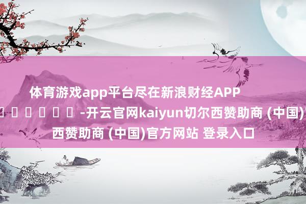 体育游戏app平台尽在新浪财经APP            													-开云官网kaiyun切尔西赞助商 (中国)官方网站 登录入口