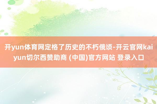 开yun体育网定格了历史的不朽俄顷-开云官网kaiyun切尔西赞助商 (中国)官方网站 登录入口