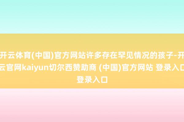 开云体育(中国)官方网站许多存在罕见情况的孩子-开云官网kaiyun切尔西赞助商 (中国)官方网站 登录入口