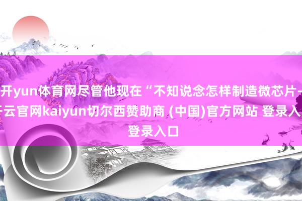 开yun体育网尽管他现在“不知说念怎样制造微芯片-开云官网kaiyun切尔西赞助商 (中国)官方网站 登录入口
