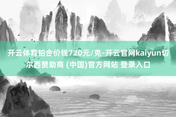 开云体育铂金价钱720元/克-开云官网kaiyun切尔西赞助商 (中国)官方网站 登录入口