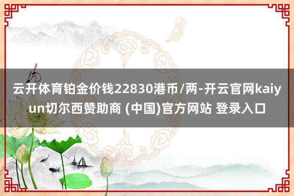 云开体育铂金价钱22830港币/两-开云官网kaiyun切尔西赞助商 (中国)官方网站 登录入口