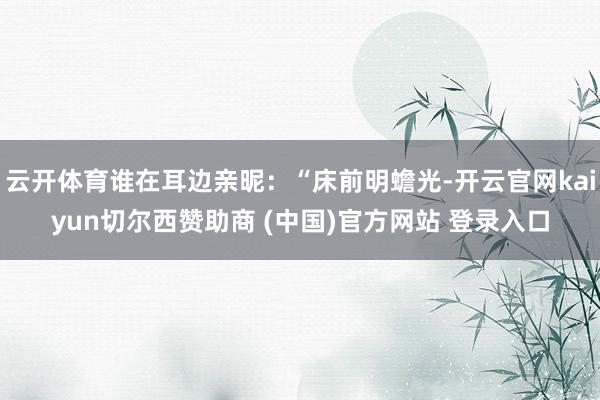 云开体育谁在耳边亲昵：“床前明蟾光-开云官网kaiyun切尔西赞助商 (中国)官方网站 登录入口