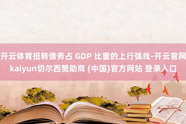 开云体育扭转债务占 GDP 比重的上行弧线-开云官网kaiyun切尔西赞助商 (中国)官方网站 登录入口