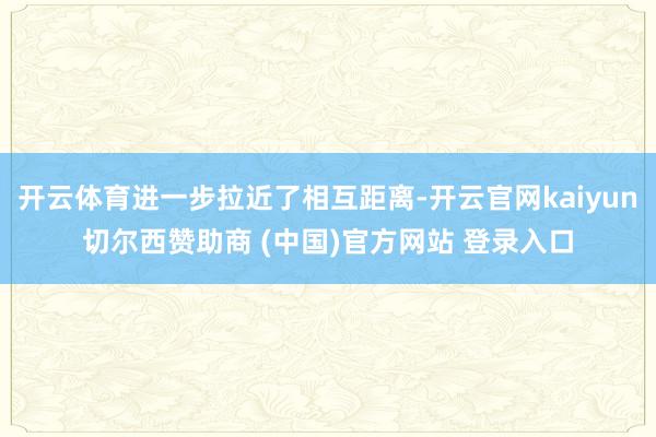 开云体育进一步拉近了相互距离-开云官网kaiyun切尔西赞助商 (中国)官方网站 登录入口