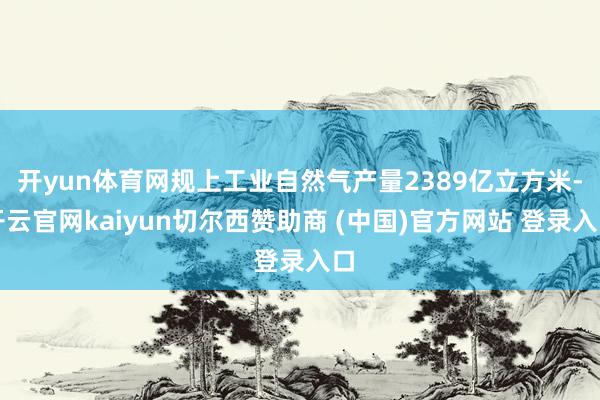 开yun体育网规上工业自然气产量2389亿立方米-开云官网kaiyun切尔西赞助商 (中国)官方网站 登录入口