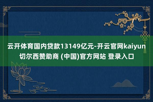 云开体育国内贷款13149亿元-开云官网kaiyun切尔西赞助商 (中国)官方网站 登录入口