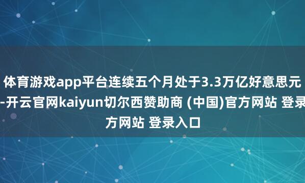 体育游戏app平台连续五个月处于3.3万亿好意思元之上-开云官网kaiyun切尔西赞助商 (中国)官方网站 登录入口