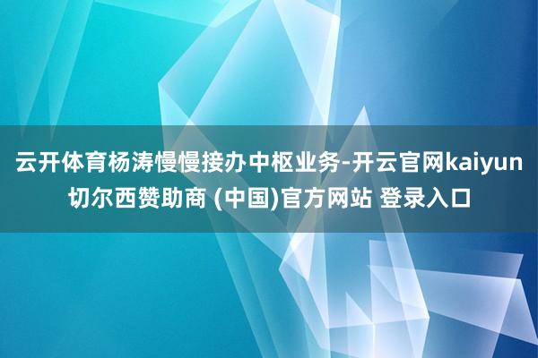 云开体育杨涛慢慢接办中枢业务-开云官网kaiyun切尔西赞助商 (中国)官方网站 登录入口