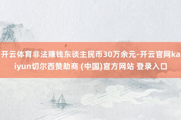 开云体育非法赚钱东谈主民币30万余元-开云官网kaiyun切尔西赞助商 (中国)官方网站 登录入口