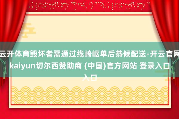 云开体育毁坏者需通过线崎岖单后恭候配送-开云官网kaiyun切尔西赞助商 (中国)官方网站 登录入口