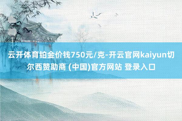 云开体育铂金价钱750元/克-开云官网kaiyun切尔西赞助商 (中国)官方网站 登录入口
