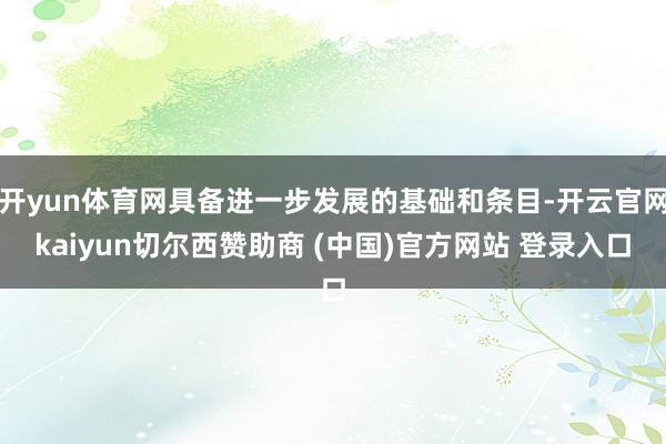 开yun体育网具备进一步发展的基础和条目-开云官网kaiyun切尔西赞助商 (中国)官方网站 登录入口