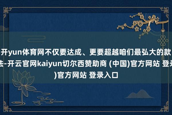 开yun体育网不仅要达成、更要超越咱们最弘大的款式看法-开云官网kaiyun切尔西赞助商 (中国)官方网站 登录入口