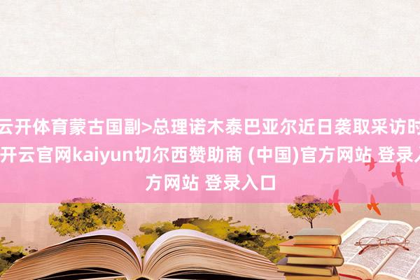 云开体育蒙古国副>总理诺木泰巴亚尔近日袭取采访时说-开云官网kaiyun切尔西赞助商 (中国)官方网站 登录入口